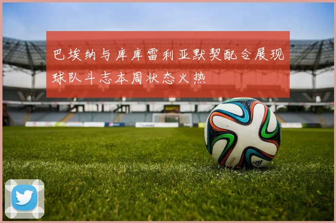 巴埃纳与库库雷利亚默契配合展现球队斗志本周状态火热