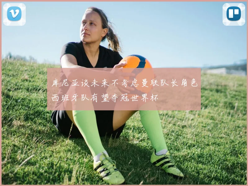 库尼亚谈未来不考虑曼联队长角色西班牙队有望夺冠世界杯