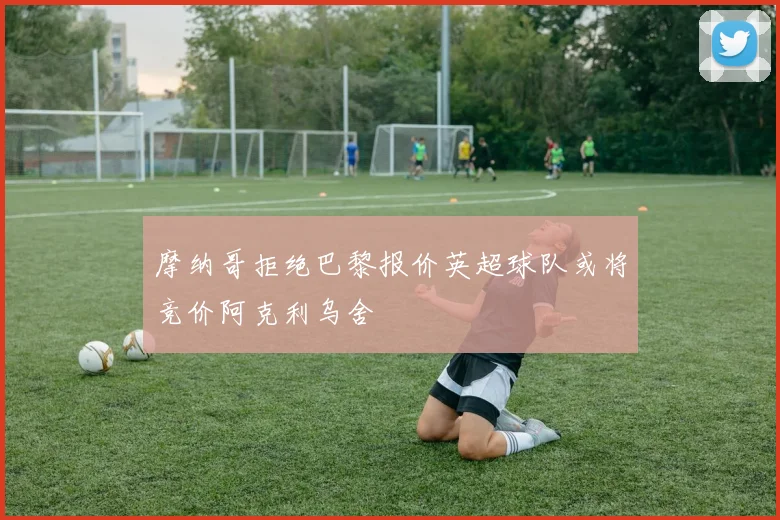 摩纳哥拒绝巴黎报价英超球队或将竞价阿克利乌舍