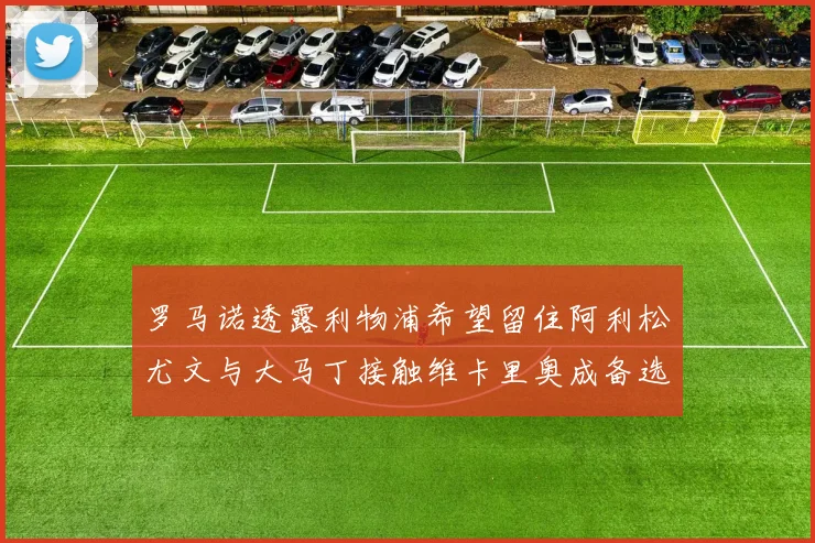 罗马诺透露利物浦希望留住阿利松尤文与大马丁接触维卡里奥成备选