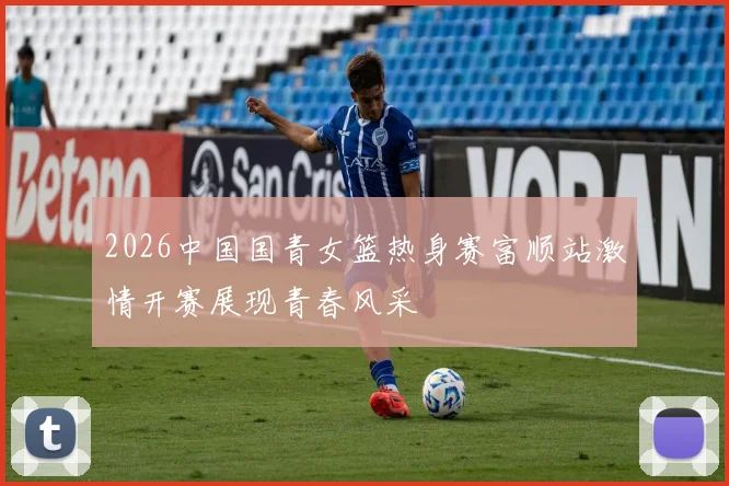 2026中国国青女篮热身赛富顺站激情开赛展现青春风采