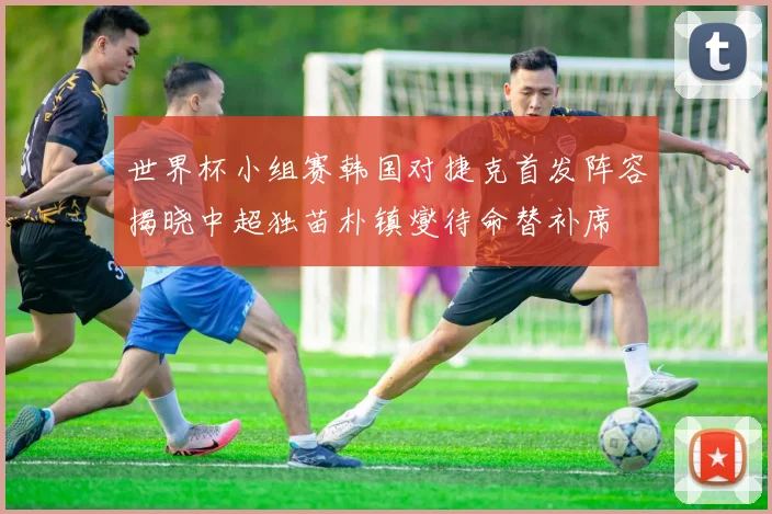 世界杯小组赛韩国对捷克首发阵容揭晓中超独苗朴镇燮待命替补席