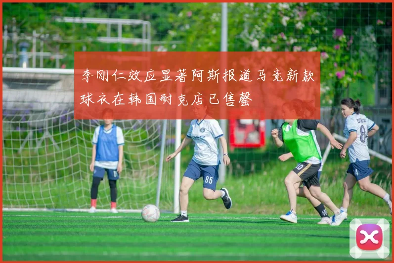 李刚仁效应显著阿斯报道马竞新款球衣在韩国耐克店已售罄