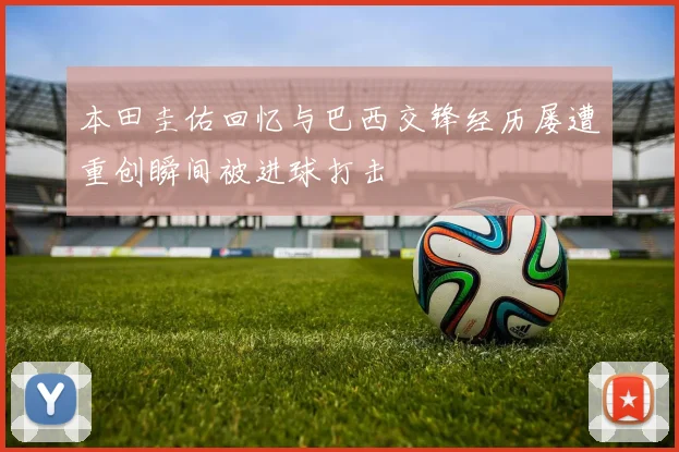 本田圭佑回忆与巴西交锋经历屡遭重创瞬间被进球打击