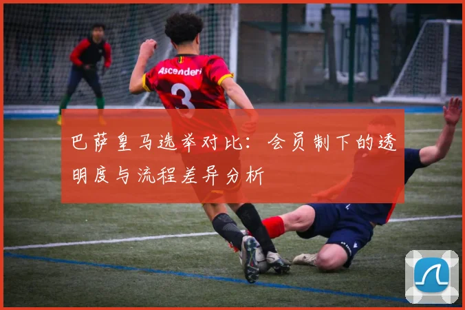 巴萨皇马选举对比：会员制下的透明度与流程差异分析