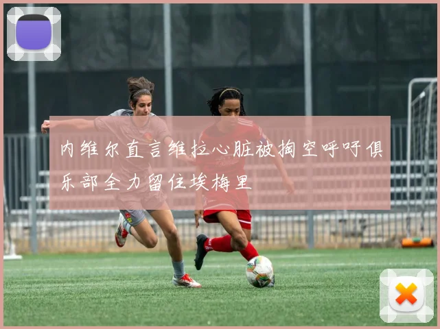 内维尔直言维拉心脏被掏空呼吁俱乐部全力留住埃梅里