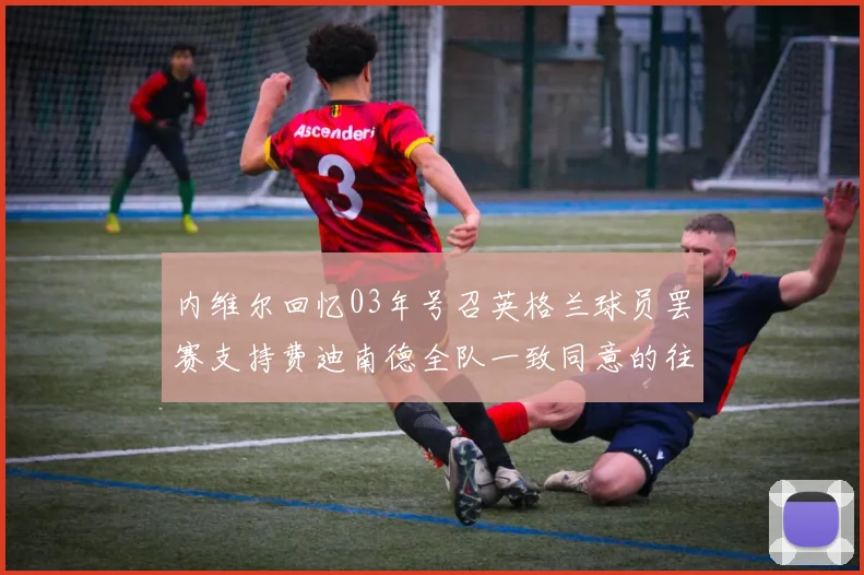 内维尔回忆03年号召英格兰球员罢赛支持费迪南德全队一致同意的往事