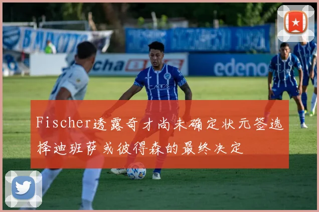 Fischer透露奇才尚未确定状元签选择迪班萨或彼得森的最终决定